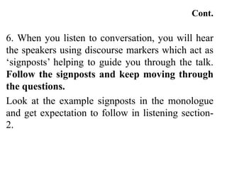 Cont.
6. When you listen to conversation, you will hear
the speakers using discourse markers which act as
‘signposts’ helping to guide you through the talk.
Follow the signposts and keep moving through
the questions.
Look at the example signposts in the monologue
and get expectation to follow in listening section-
2.
 