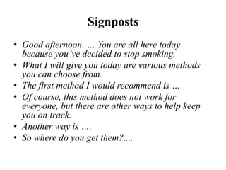 Signposts
• Good afternoon. … You are all here today
because you’ve decided to stop smoking.
• What I will give you today are various methods
you can choose from.
• The first method I would recommend is …
• Of course, this method does not work for
everyone, but there are other ways to help keep
you on track.
• Another way is ….
• So where do you get them?....
 