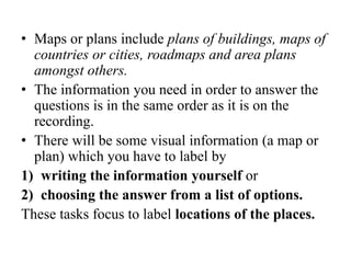 • Maps or plans include plans of buildings, maps of
countries or cities, roadmaps and area plans
amongst others.
• The information you need in order to answer the
questions is in the same order as it is on the
recording.
• There will be some visual information (a map or
plan) which you have to label by
1) writing the information yourself or
2) choosing the answer from a list of options.
These tasks focus to label locations of the places.
 