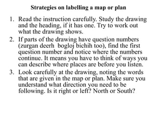Strategies on labelling a map or plan
1. Read the instruction carefully. Study the drawing
and the heading, if it has one. Try to work out
what the drawing shows.
2. If parts of the drawing have question numbers
(zurgan deerh bogloj bichih too), find the first
question number and notice where the numbers
continue. It means you have to think of ways you
can describe where places are before you listen.
3. Look carefully at the drawing, noting the words
that are given in the map or plan. Make sure you
understand what direction you need to be
following. Is it right or left? North or South?
 