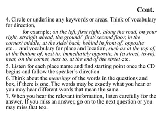 Cont.
4. Circle or underline any keywords or areas. Think of vocabulary
for direction,
for example; on the left, first right, along the road, on your
right, straight ahead, the ground/ first/ second floor, in the
corner/ middle, at the side/ back, behind in front of, opposite
etc… and vocabulary for place and location, such as at the top of,
at the bottom of, next to, immediately opposite, in (a street, town),
near, on the corner, next to, at the end of the street etc.
5. Listen for each place name and find starting point once the CD
begins and follow the speaker’s direction.
6. Think about the meanings of the words in the questions and
box, if there is one. The words may be exactly what you hear or
you may hear different words that mean the same.
7. When you hear the relevant information, listen carefully for the
answer. If you miss an answer, go on to the next question or you
may miss that too.
 