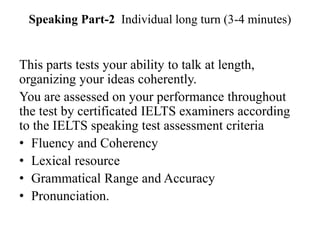 Speaking Part-2 Individual long turn (3-4 minutes)
This parts tests your ability to talk at length,
organizing your ideas coherently.
You are assessed on your performance throughout
the test by certificated IELTS examiners according
to the IELTS speaking test assessment criteria
• Fluency and Coherency
• Lexical resource
• Grammatical Range and Accuracy
• Pronunciation.
 