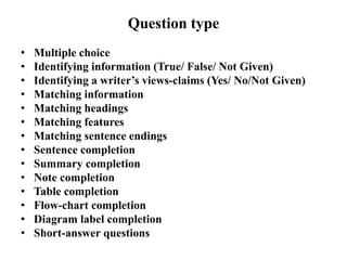 Question type
• Multiple choice
• Identifying information (True/ False/ Not Given)
• Identifying a writer’s views-claims (Yes/ No/Not Given)
• Matching information
• Matching headings
• Matching features
• Matching sentence endings
• Sentence completion
• Summary completion
• Note completion
• Table completion
• Flow-chart completion
• Diagram label completion
• Short-answer questions
 
