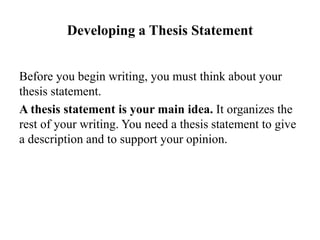 Developing a Thesis Statement
Before you begin writing, you must think about your
thesis statement.
A thesis statement is your main idea. It organizes the
rest of your writing. You need a thesis statement to give
a description and to support your opinion.
 