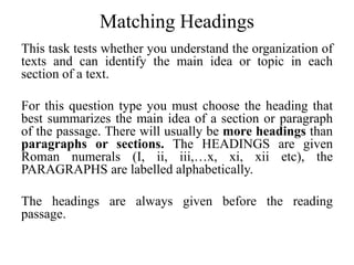 Matching Headings
This task tests whether you understand the organization of
texts and can identify the main idea or topic in each
section of a text.
For this question type you must choose the heading that
best summarizes the main idea of a section or paragraph
of the passage. There will usually be more headings than
paragraphs or sections. The HEADINGS are given
Roman numerals (I, ii, iii,…x, xi, xii etc), the
PARAGRAPHS are labelled alphabetically.
The headings are always given before the reading
passage.
 