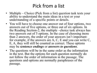 Pick from a list
• Multiple – Choice (Pick from a list) question task tests your
ability to understand the main ideas in a text or your
understanding of a specific points or details.
• You will have to choose one answer out of four options, two
answers out of five options, or three out of six options. In
the Reading Section-2, the multiple –choice task always has
two answers out of 5 options. In the case of choosing more
than 2 answers, the order of your answers isn’t important:
for example, if the answers are A, C, E and you can write C,
E, A, they will still be counted as correct. These options
may be sentence endings or answers to questions.
• The questions will be in the same order as the information
in the text. But the options for each question normally do
not follow the order of information in the passage. The
questions and options are normally paraphrases of the
passage.
 