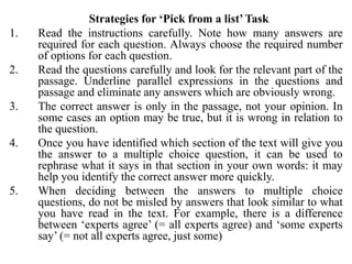 Strategies for ‘Pick from a list’ Task
1. Read the instructions carefully. Note how many answers are
required for each question. Always choose the required number
of options for each question.
2. Read the questions carefully and look for the relevant part of the
passage. Underline parallel expressions in the questions and
passage and eliminate any answers which are obviously wrong.
3. The correct answer is only in the passage, not your opinion. In
some cases an option may be true, but it is wrong in relation to
the question.
4. Once you have identified which section of the text will give you
the answer to a multiple choice question, it can be used to
rephrase what it says in that section in your own words: it may
help you identify the correct answer more quickly.
5. When deciding between the answers to multiple choice
questions, do not be misled by answers that look similar to what
you have read in the text. For example, there is a difference
between ‘experts agree’ (= all experts agree) and ‘some experts
say’ (= not all experts agree, just some)
 