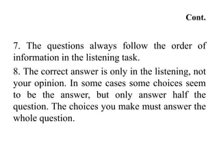 Cont.
7. The questions always follow the order of
information in the listening task.
8. The correct answer is only in the listening, not
your opinion. In some cases some choices seem
to be the answer, but only answer half the
question. The choices you make must answer the
whole question.
 