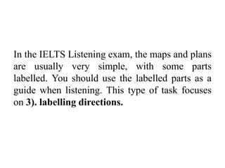 In the IELTS Listening exam, the maps and plans
are usually very simple, with some parts
labelled. You should use the labelled parts as a
guide when listening. This type of task focuses
on 3). labelling directions.
 