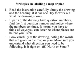 Strategies on labelling a map or plan
1. Read the instruction carefully. Study the drawing
and the heading, if it has one. Try to work out
what the drawing shows.
2. If parts of the drawing have question numbers,
find the first question number and notice where
the numbers continue. It means you have to
think of ways you can describe where places are
before you listen.
3. Look carefully at the drawing, noting the words
that are given in the map or plan. Make sure you
understand what direction you need to be
following. Is it right or left? North or South?
 