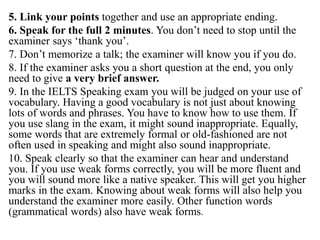 5. Link your points together and use an appropriate ending.
6. Speak for the full 2 minutes. You don’t need to stop until the
examiner says ‘thank you’.
7. Don’t memorize a talk; the examiner will know you if you do.
8. If the examiner asks you a short question at the end, you only
need to give a very brief answer.
9. In the IELTS Speaking exam you will be judged on your use of
vocabulary. Having a good vocabulary is not just about knowing
lots of words and phrases. You have to know how to use them. If
you use slang in the exam, it might sound inappropriate. Equally,
some words that are extremely formal or old-fashioned are not
often used in speaking and might also sound inappropriate.
10. Speak clearly so that the examiner can hear and understand
you. If you use weak forms correctly, you will be more fluent and
you will sound more like a native speaker. This will get you higher
marks in the exam. Knowing about weak forms will also help you
understand the examiner more easily. Other function words
(grammatical words) also have weak forms.
 