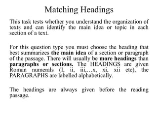Matching Headings
This task tests whether you understand the organization of
texts and can identify the main idea or topic in each
section of a text.
For this question type you must choose the heading that
best summarizes the main idea of a section or paragraph
of the passage. There will usually be more headings than
paragraphs or sections. The HEADINGS are given
Roman numerals (I, ii, iii,…x, xi, xii etc), the
PARAGRAPHS are labelled alphabetically.
The headings are always given before the reading
passage.
 