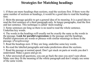 Strategies for Matching headings
1. If there are more headings than sections, read the sections first. If there were the
same number of sections as headings, it would be a good idea to read the headings
first.
2. Skim the passage quickly to get a general idea of its meaning. It is a good idea to
read the first sentence of a short paragraph only. In longer paragraphs, read the first
and last sentence. This technique is called ‘skim-reading’.
3. Some sentences are long so there is no need to read the whole sentence.
Underline key words.
4. The words in the headings will usually not be exactly the same as the words in
the passage. Look for parallel expressions in the passage and the headings.
Parallel expressions are words or phrases with similar meanings to those in the
passage. (Paraphrasing)
5. Read the headings next. If they are long, underline some key words.
6. Re-read the labelled paragraphs and make predictions about the sections.
7. Read the passage at normal speed. Don’t get stuck on parts or words you don’t
understand. Make a guess and go on.
8. After answered all questions, you can go back the ones you aren’t sure about.
Make sure they fit the meaning of the whole paragraph and don’t simply use some
of the same words.
 