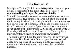 Pick from a list
• Multiple – Choice (Pick from a list) question task tests your
ability to understand the main ideas in a text or your
understanding of a specific points or details.
• You will have to choose one answer out of four options, two
answers out of five options, or three out of six options. In
the Reading Section-2, the multiple –choice task always has
two answers out of 5 options. In the case of choosing more
than 2 answers, the order of your answers isn’t important:
for example, if the answers are A, C, E and you can write C,
E, A, they will still be counted as correct. These options
may be sentence endings or answers to questions.
• The questions will be in the same order as the information
in the text. But the options for each question normally do
not follow the order of information in the passage. The
questions and options are normally paraphrases of the
passage.
 