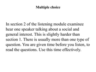 Multiple choice
In section 2 of the listening module examinee
hear one speaker talking about a social and
general interest. This is slightly harder than
section 1. There is usually more than one type of
question. You are given time before you listen, to
read the questions. Use this time effectively.
 