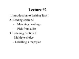 Lecture #2
1. Introduction to Writing Task 1
2. Reading section2
- Matching headings
- Pick from a list
3. Listening Section 2
-Multiple choice
- Labelling a map/plan
 