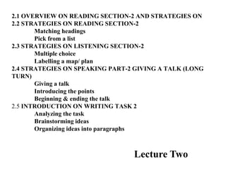 2.1 OVERVIEW ON READING SECTION-2 AND STRATEGIES ON
2.2 STRATEGIES ON READING SECTION-2
Matching headings
Pick from a list
2.3 STRATEGIES ON LISTENING SECTION-2
Multiple choice
Labelling a map/ plan
2.4 STRATEGIES ON SPEAKING PART-2 GIVING A TALK (LONG
TURN)
Giving a talk
Introducing the points
Beginning & ending the talk
2.5 INTRODUCTION ON WRITING TASK 2
Analyzing the task
Brainstorming ideas
Organizing ideas into paragraphs
Lecture Two
 