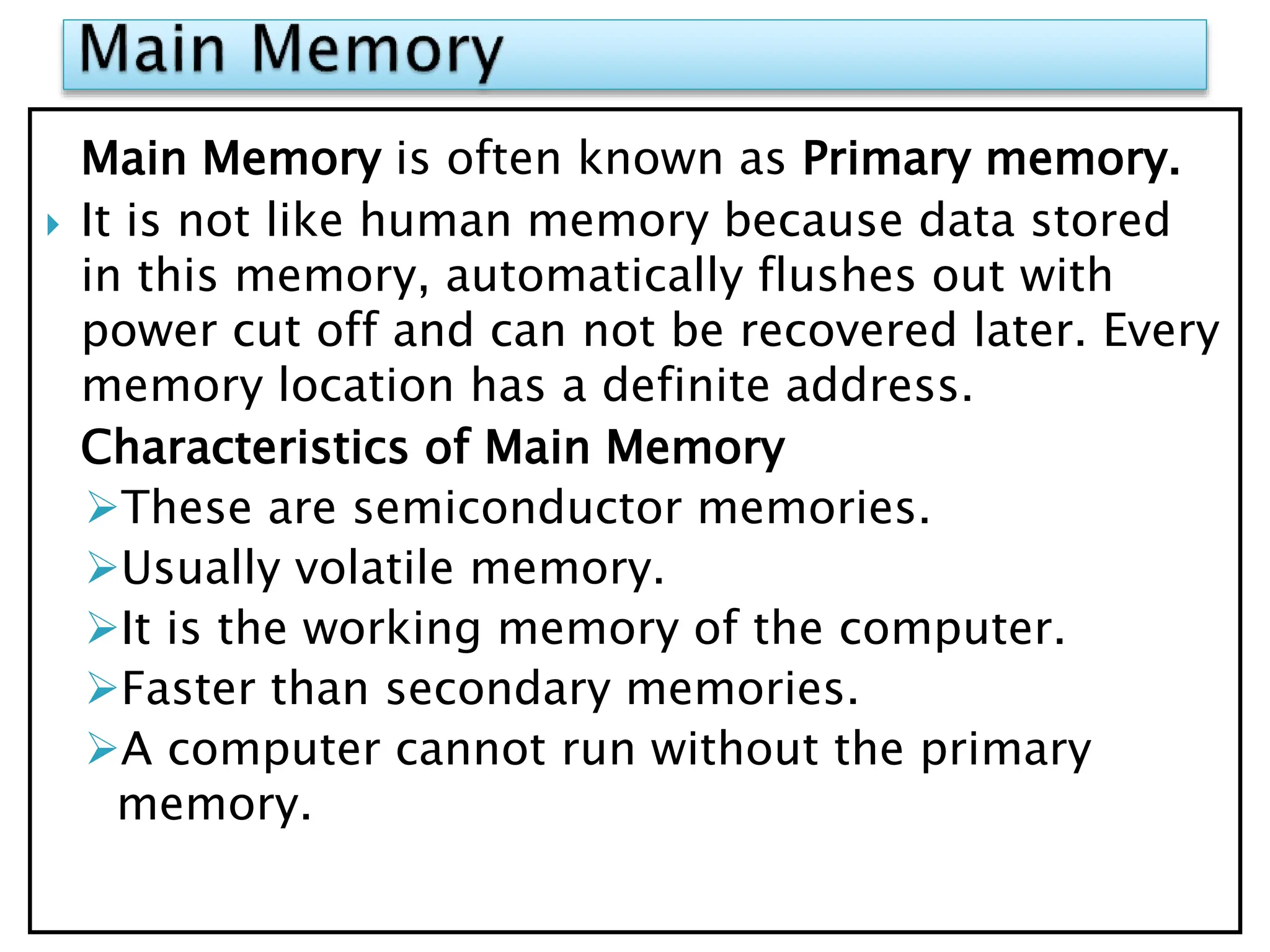 Main Memory is often known as Primary memory.
 It is not like human memory because data stored
in this memory, automatically flushes out with
power cut off and can not be recovered later. Every
memory location has a definite address.
Characteristics of Main Memory
These are semiconductor memories.
Usually volatile memory.
It is the working memory of the computer.
Faster than secondary memories.
A computer cannot run without the primary
memory.
 