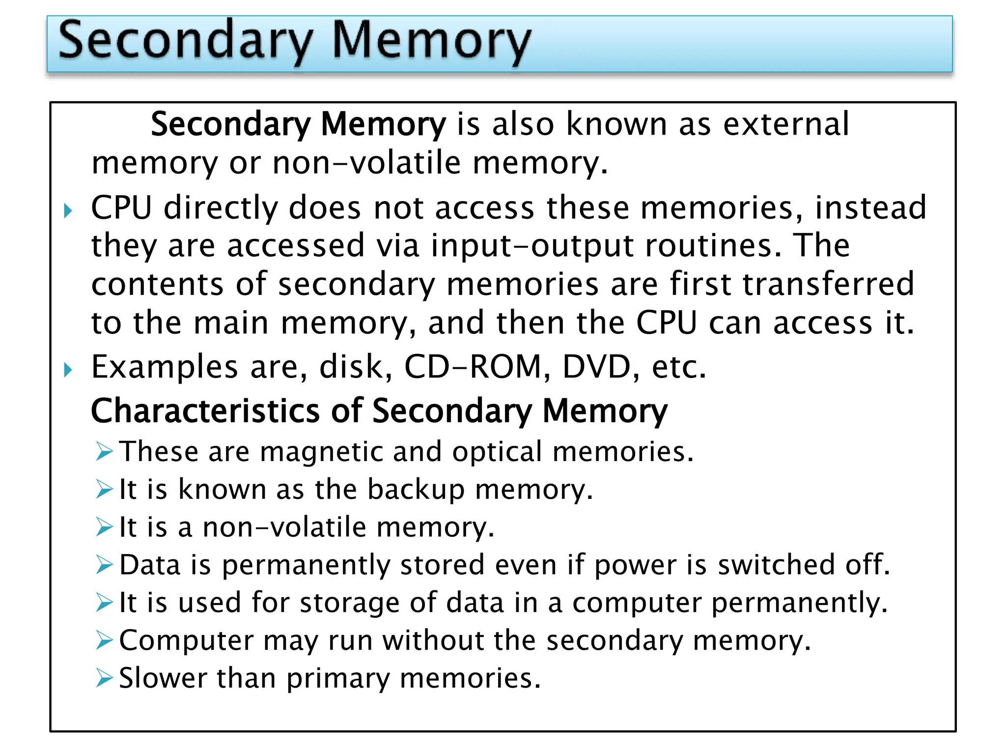 Secondary Memory is also known as external
memory or non-volatile memory.
 CPU directly does not access these memories, instead
they are accessed via input-output routines. The
contents of secondary memories are first transferred
to the main memory, and then the CPU can access it.
 Examples are, disk, CD-ROM, DVD, etc.
Characteristics of Secondary Memory
These are magnetic and optical memories.
It is known as the backup memory.
It is a non-volatile memory.
Data is permanently stored even if power is switched off.
It is used for storage of data in a computer permanently.
Computer may run without the secondary memory.
Slower than primary memories.
 