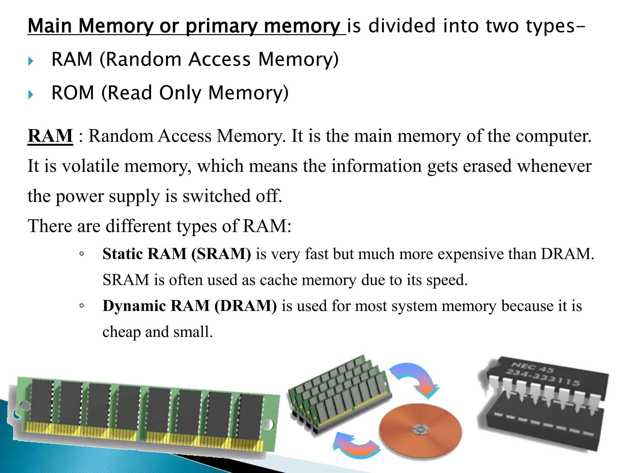 Main Memory or primary memory is divided into two types-
 RAM (Random Access Memory)
 ROM (Read Only Memory)
RAM : Random Access Memory. It is the main memory of the computer.
It is volatile memory, which means the information gets erased whenever
the power supply is switched off.
There are different types of RAM:
◦ Static RAM (SRAM) is very fast but much more expensive than DRAM.
SRAM is often used as cache memory due to its speed.
◦ Dynamic RAM (DRAM) is used for most system memory because it is
cheap and small.
 