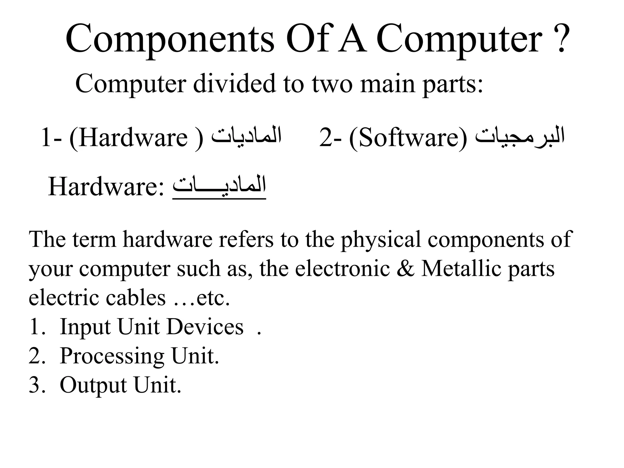 Components Of A Computer ?
Computer divided to two main parts:
‫الماديات‬
(
Hardware
)
1- ‫البرمجيات‬
(
Software
)
2-
‫الماديــــات‬
Hardware:
The term hardware refers to the physical components of
your computer such as, the electronic & Metallic parts
electric cables …etc.
1. Input Unit Devices .
2. Processing Unit.
3. Output Unit.
 