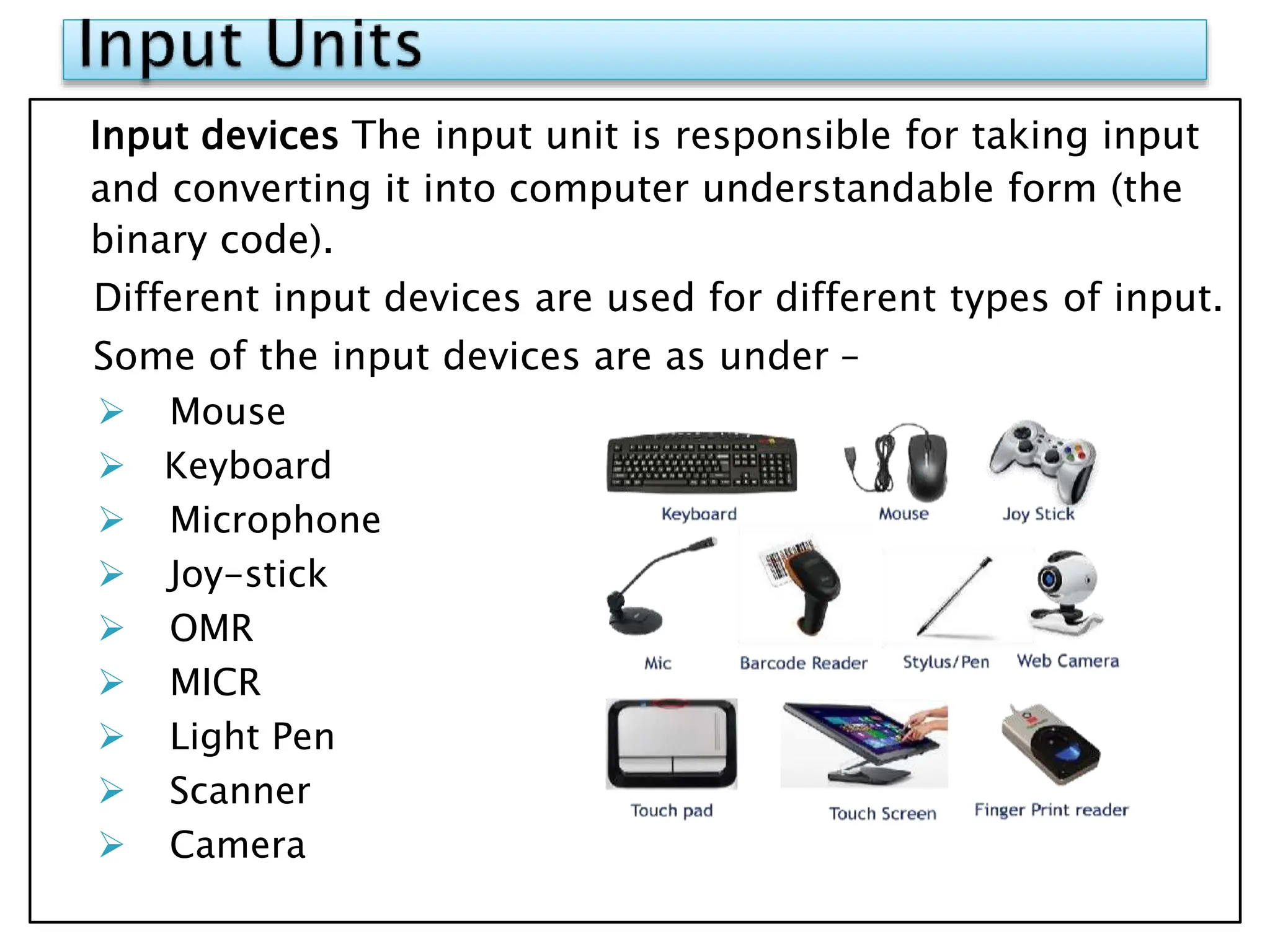 Input devices The input unit is responsible for taking input
and converting it into computer understandable form (the
binary code).
Different input devices are used for different types of input.
Some of the input devices are as under –
 Mouse
 Keyboard
 Microphone
 Joy-stick
 OMR
 MICR
 Light Pen
 Scanner
 Camera
 