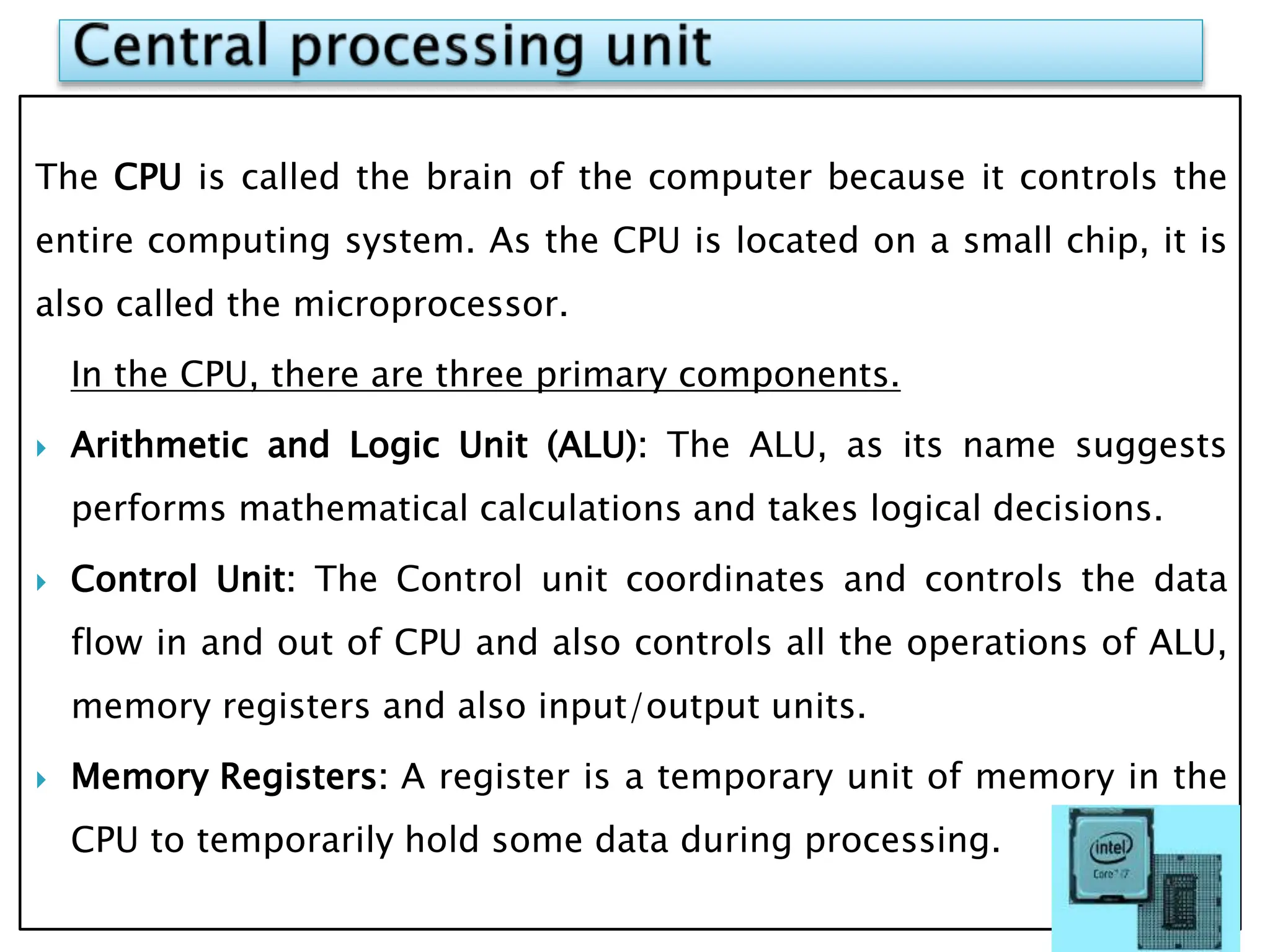 The CPU is called the brain of the computer because it controls the
entire computing system. As the CPU is located on a small chip, it is
also called the microprocessor.
In the CPU, there are three primary components.
 Arithmetic and Logic Unit (ALU): The ALU, as its name suggests
performs mathematical calculations and takes logical decisions.
 Control Unit: The Control unit coordinates and controls the data
flow in and out of CPU and also controls all the operations of ALU,
memory registers and also input/output units.
 Memory Registers: A register is a temporary unit of memory in the
CPU to temporarily hold some data during processing.
 