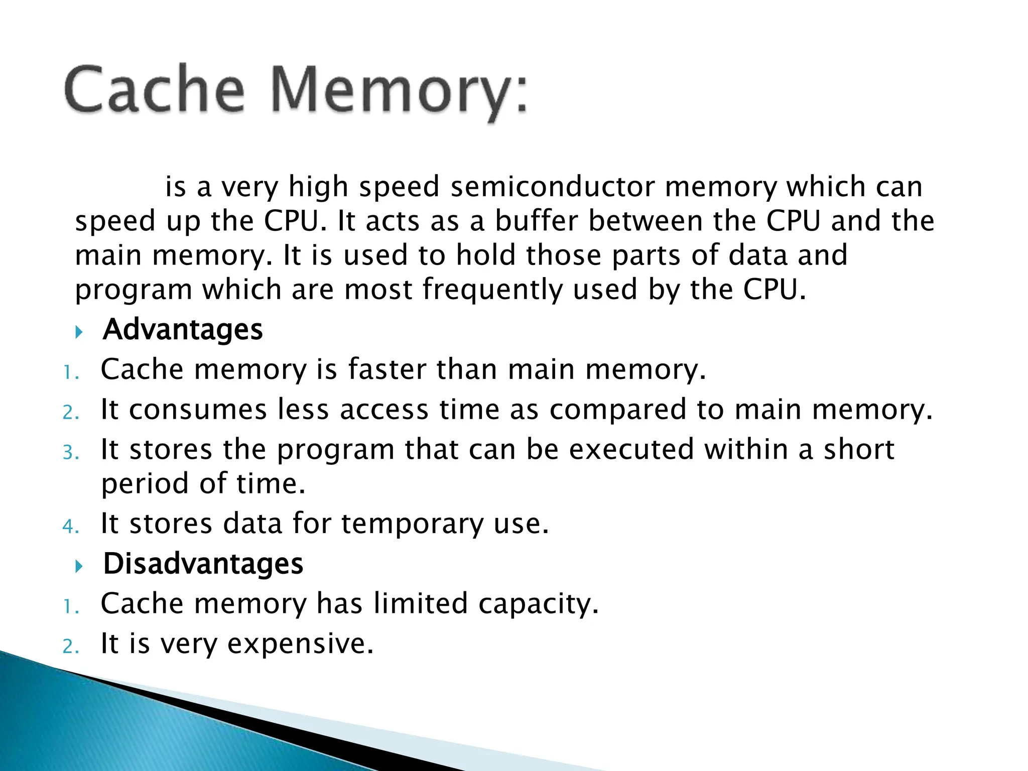 is a very high speed semiconductor memory which can
speed up the CPU. It acts as a buffer between the CPU and the
main memory. It is used to hold those parts of data and
program which are most frequently used by the CPU.
 Advantages
1. Cache memory is faster than main memory.
2. It consumes less access time as compared to main memory.
3. It stores the program that can be executed within a short
period of time.
4. It stores data for temporary use.
 Disadvantages
1. Cache memory has limited capacity.
2. It is very expensive.
 