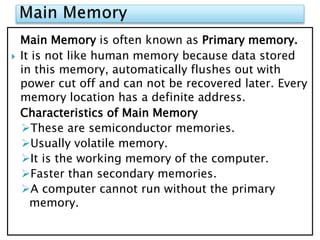 Main Memory is often known as Primary memory.
 It is not like human memory because data stored
in this memory, automatically flushes out with
power cut off and can not be recovered later. Every
memory location has a definite address.
Characteristics of Main Memory
These are semiconductor memories.
Usually volatile memory.
It is the working memory of the computer.
Faster than secondary memories.
A computer cannot run without the primary
memory.
 