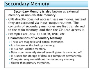 Secondary Memory is also known as external
memory or non-volatile memory.
 CPU directly does not access these memories, instead
they are accessed via input-output routines. The
contents of secondary memories are first transferred
to the main memory, and then the CPU can access it.
 Examples are, disk, CD-ROM, DVD, etc.
Characteristics of Secondary Memory
These are magnetic and optical memories.
It is known as the backup memory.
It is a non-volatile memory.
Data is permanently stored even if power is switched off.
It is used for storage of data in a computer permanently.
Computer may run without the secondary memory.
Slower than primary memories.
 