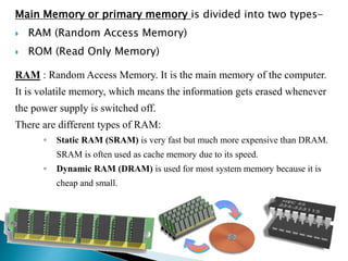 Main Memory or primary memory is divided into two types-
 RAM (Random Access Memory)
 ROM (Read Only Memory)
RAM : Random Access Memory. It is the main memory of the computer.
It is volatile memory, which means the information gets erased whenever
the power supply is switched off.
There are different types of RAM:
◦ Static RAM (SRAM) is very fast but much more expensive than DRAM.
SRAM is often used as cache memory due to its speed.
◦ Dynamic RAM (DRAM) is used for most system memory because it is
cheap and small.
 
