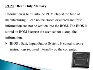ROM : Read Only Memory
Information is burnt into the ROM chip at the time of
manufacturing. It can not be erased or altered and fresh
information can not be written into the ROM. The BIOS is
stored on ROM because the user cannot disrupt the
information.
 BIOS : Basic Input Output System. It contains some
instructions required internally by the computer.
 