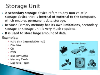  A secondary storage device refers to any non volatile
storage device that is internal or external to the computer.
which enables permanent data storage.
 Because Primary memory has its own limitations, secondary
storage or storage unit is very much required.
 It is used to store large amount of data.
Examples:
 Hard disk (Internal/External)
 Pen drive
 CD
 DVD
 Blue Ray Disks
 Memory Cards
 Magnetic Tapes
 