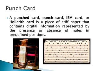  A punched card, punch card, IBM card, or
Hollerith card is a piece of stiff paper that
contains digital information represented by
the presence or absence of holes in
predefined positions.
 