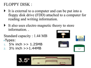 FLOPPY DISK :
 It is external to a computer and can be put into a
floppy disk drive (FDD) attached to a computer for
reading and writing information.
 It also uses electro magnetic theory to store
information. .
Standard capacity : 1.44 MB
Types:
1. 5¼ inch >> 1.25MB
2. 3½ inch >>1.44MB
 