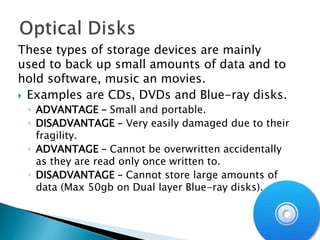 These types of storage devices are mainly
used to back up small amounts of data and to
hold software, music an movies.
 Examples are CDs, DVDs and Blue-ray disks.
◦ ADVANTAGE – Small and portable.
◦ DISADVANTAGE – Very easily damaged due to their
fragility.
◦ ADVANTAGE – Cannot be overwritten accidentally
as they are read only once written to.
◦ DISADVANTAGE – Cannot store large amounts of
data (Max 50gb on Dual layer Blue-ray disks).
 