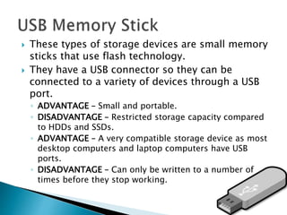  These types of storage devices are small memory
sticks that use flash technology.
 They have a USB connector so they can be
connected to a variety of devices through a USB
port.
◦ ADVANTAGE – Small and portable.
◦ DISADVANTAGE – Restricted storage capacity compared
to HDDs and SSDs.
◦ ADVANTAGE – A very compatible storage device as most
desktop computers and laptop computers have USB
ports.
◦ DISADVANTAGE – Can only be written to a number of
times before they stop working.
 