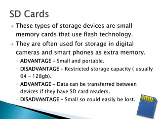  These types of storage devices are small
memory cards that use flash technology.
 They are often used for storage in digital
cameras and smart phones as extra memory.
◦ ADVANTAGE – Small and portable.
◦ DISADVANTAGE – Restricted storage capacity ( usually
64 – 128gb).
◦ ADVANTAGE – Data can be transferred between
devices if they have SD card readers.
◦ DISADVANTAGE – Small so could easily be lost.
 