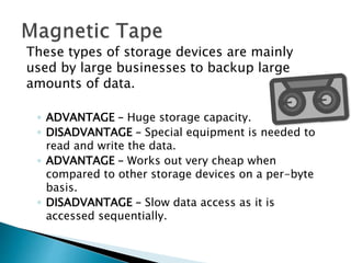 These types of storage devices are mainly
used by large businesses to backup large
amounts of data.
◦ ADVANTAGE – Huge storage capacity.
◦ DISADVANTAGE – Special equipment is needed to
read and write the data.
◦ ADVANTAGE – Works out very cheap when
compared to other storage devices on a per-byte
basis.
◦ DISADVANTAGE – Slow data access as it is
accessed sequentially.
 