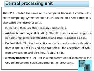The CPU is called the brain of the computer because it controls the
entire computing system. As the CPU is located on a small chip, it is
also called the microprocessor.
In the CPU, there are three primary components.
 Arithmetic and Logic Unit (ALU): The ALU, as its name suggests
performs mathematical calculations and takes logical decisions.
 Control Unit: The Control unit coordinates and controls the data
flow in and out of CPU and also controls all the operations of ALU,
memory registers and also input/output units.
 Memory Registers: A register is a temporary unit of memory in the
CPU to temporarily hold some data during processing.
 