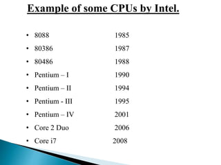 Example of some CPUs by Intel.
• 8088 1985
• 80386 1987
• 80486 1988
• Pentium – I 1990
• Pentium – II 1994
• Pentium - III 1995
• Pentium – IV 2001
• Core 2 Duo 2006
• Core i7 2008
 