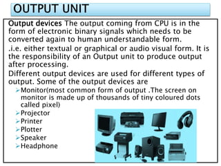Output devices The output coming from CPU is in the
form of electronic binary signals which needs to be
converted again to human understandable form.
.i.e. either textual or graphical or audio visual form. It is
the responsibility of an Output unit to produce output
after processing.
Different output devices are used for different types of
output. Some of the output devices are
Monitor(most common form of output .The screen on
monitor is made up of thousands of tiny coloured dots
called pixel)
Projector
Printer
Plotter
Speaker
Headphone
 