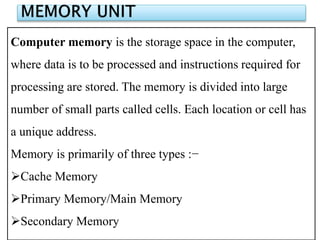 Computer memory is the storage space in the computer,
where data is to be processed and instructions required for
processing are stored. The memory is divided into large
number of small parts called cells. Each location or cell has
a unique address.
Memory is primarily of three types :−
Cache Memory
Primary Memory/Main Memory
Secondary Memory
 