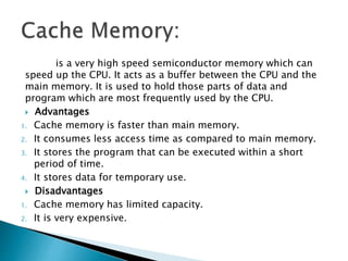 is a very high speed semiconductor memory which can
speed up the CPU. It acts as a buffer between the CPU and the
main memory. It is used to hold those parts of data and
program which are most frequently used by the CPU.
 Advantages
1. Cache memory is faster than main memory.
2. It consumes less access time as compared to main memory.
3. It stores the program that can be executed within a short
period of time.
4. It stores data for temporary use.
 Disadvantages
1. Cache memory has limited capacity.
2. It is very expensive.
 