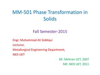 MM-501 Phase Transformation in
Solids
Fall Semester-2015
Engr. Muhammad Ali Siddiqui
Lecturer,
Metallurgical Engineering Department,
NED UET
BE: Mehran UET, 2007
ME: NED UET, 2011
 