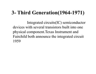 3- Third Generation(1964-1971)
Integrated circuits(IC) semiconductor
devices with several transistors built into one
physical component.Texas Instrument and
Fairchild both announce the integrated circuit
1959
 