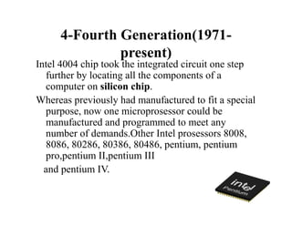 4-Fourth Generation(1971-
present)
Intel 4004 chip took the integrated circuit one step
further by locating all the components of a
computer on silicon chip.
Whereas previously had manufactured to fit a special
purpose, now one microprosessor could be
manufactured and programmed to meet any
number of demands.Other Intel prosessors 8008,
8086, 80286, 80386, 80486, pentium, pentium
pro,pentium II,pentium III
and pentium IV.
 