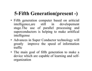 5-Fifth Generation(present -)
• Fifth generation computer based on ariticial
intelligence,are still in developement
stage.The use of parallel processing and
superconductors is helping to make aritifical
intelligense
• Advances in Super Conductor technology will
greatly improve the speed of information
traffic
• The main goal of fifth generation to make a
device which are capable of learning and self-
organization
 
