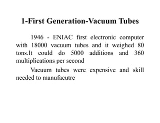 1-First Generation-Vacuum Tubes
1946 - ENIAC first electronic computer
with 18000 vacuum tubes and it weighed 80
tons.It could do 5000 additions and 360
multiplications per second
Vacuum tubes were expensive and skill
needed to manufacutre
 