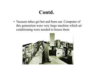 Contd.
• Vacuum tubes get hot and burn out. Computer of
this generation were very large machine which air
conditioning were needed to house them
 